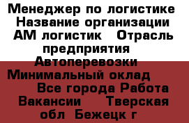 Менеджер по логистике › Название организации ­ АМ-логистик › Отрасль предприятия ­ Автоперевозки › Минимальный оклад ­ 25 000 - Все города Работа » Вакансии   . Тверская обл.,Бежецк г.